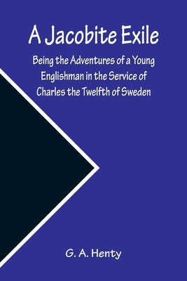 A Jacobite Exile; Being the Adventures of a Young Englishman in the Service of Charles the Twelfth of Sweden by A. Henty, G.