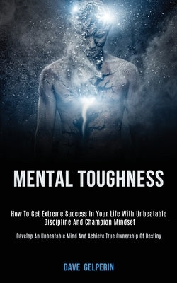 Mental Toughness: How to Get Extreme Success in Your Life With Unbeatable Discipline and Champion Mindset (Develop an Unbeatable Mind and Achieve True by Gelperin, Dave