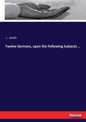 Twelve Sermons, upon the Following Subjects .. by Smith, J.