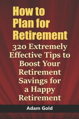 How to Plan for Retirement: 320 Extremely Effective Tips to Boost Your Retirement Savings for a Happy Retirement by Gold, Adam