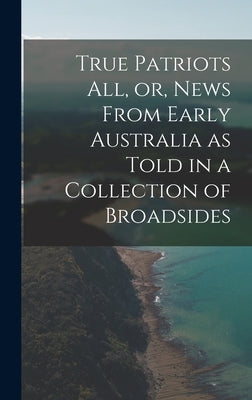 True Patriots All, or, News From Early Australia as Told in a Collection of Broadsides by Anonymous