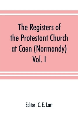 The registers of the Protestant Church at Caen (Normandy): Vol. I by E. Lart, C.