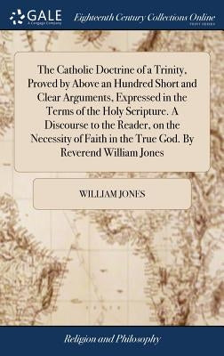 The Catholic Doctrine of a Trinity, Proved by Above an Hundred Short and Clear Arguments, Expressed in the Terms of the Holy Scripture. A Discourse to by Jones, William
