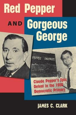 Red Pepper and Gorgeous George: Claude Pepper's Epic Defeat in the 1950 Democratic Primary by Clark, James C.