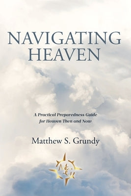 Navigating Heaven: A Practical Preparedness Guide for Heaven Then and Now by Grundy, Matthew S.
