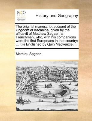 The Original Manuscript Account of the Kingdom of Aacaniba, Given by the Affidavit of Matthew Sagean, a Frenchman, Who, with His Companions Were the F by Sagean, Mathieu