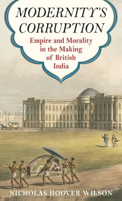 Modernity's Corruption: Empire and Morality in the Making of British India by Wilson, Nicholas Hoover