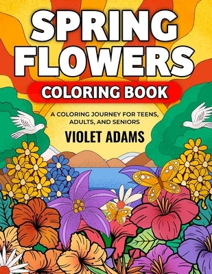 Spring Flowers Coloring Book: A Coloring Journey for Teens, Adults, and Seniors Featuring Nature Scenes with Beautiful Floral Designs by Adams, Violet
