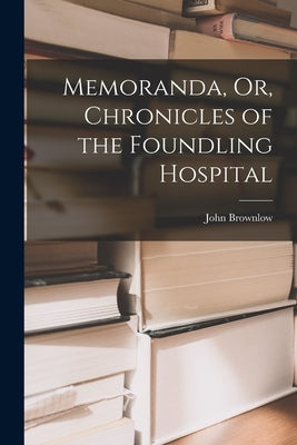 Memoranda, Or, Chronicles of the Foundling Hospital by Brownlow, John