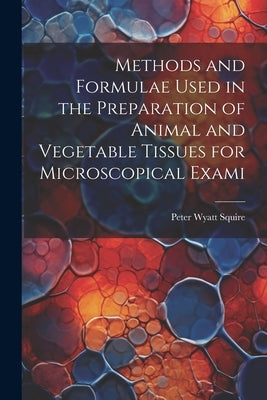 Methods and Formulae Used in the Preparation of Animal and Vegetable Tissues for Microscopical Exami by Squire, Peter Wyatt