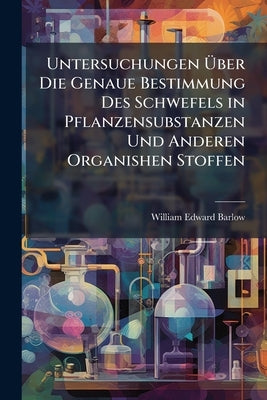 Untersuchungen Über Die Genaue Bestimmung Des Schwefels in Pflanzensubstanzen Und Anderen Organishen Stoffen by Barlow, William Edward
