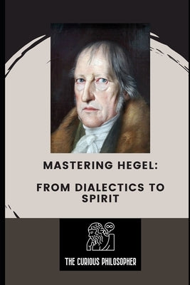 Mastering Hegel: From Dialectics to Spirit by Philosopher, The Curious