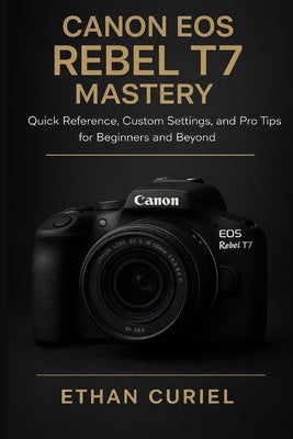 Canon EOS Rebel T7 Mastery: Quick Reference, Custom Settings, and Pro Tips for Beginners and Beyond by Curiel, Ethan