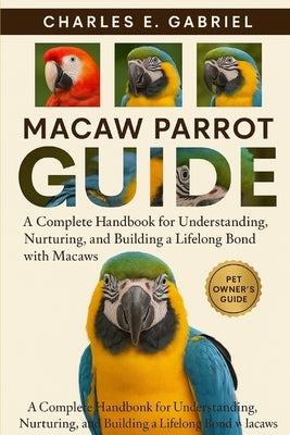Macaw Parrot Guide: A Complete Handbook for Understanding, Nurturing, and Building a Lifelong Bond with Macaws by E. Gabriel, Charles