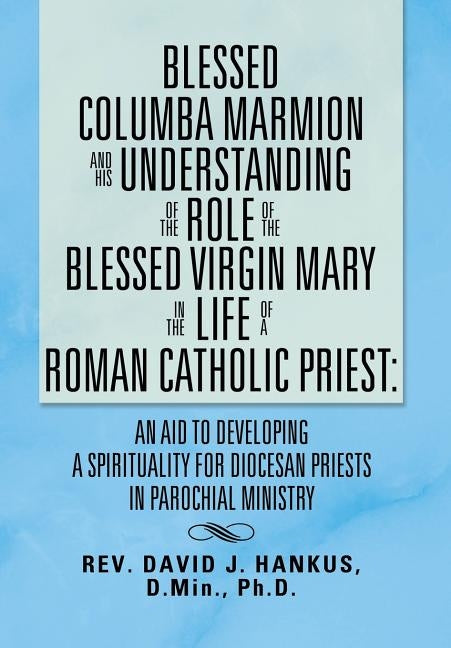 Blessed Columba Marmion and His Understanding of the Role of the Blessed Virgin Mary in the Life of a Roman Catholic Priest: An Aid to Developing a Sp by Hankus, David