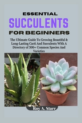 Essential Succulents for Beginners: The Ultimate Guide To Growing Beautiful & Long-Lasting Cacti And Succulents With A Directory of 300+ Common Specie by A. Starr, Roy