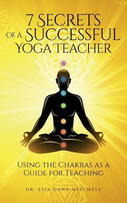 7 Secrets of a Successful Yoga Teacher: Using the Chakras as a Guide for Teaching by Mitchell, Lisa Dana