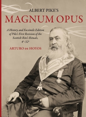 Albert Pike's Magnum Opus: A History and Facsimile Edition of Pike's First Revision of the Scottish Rite's Rituals, 4°-32° by De Hoyos, Arturo
