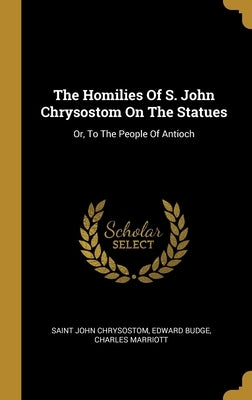 The Homilies Of S. John Chrysostom On The Statues: Or, To The People Of Antioch by Chrysostom, Saint John