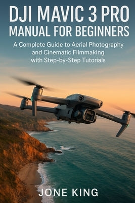 Dji Mavic 3 Pro Manual for Beginners: A Complete Guide to Aerial Photography and Cinematic Filmmaking with Step-by-Step Tutorials by King, Jone