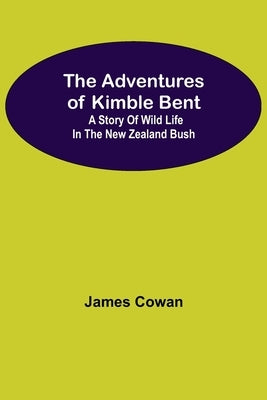 The Adventures Of Kimble Bent: A Story Of Wild Life In The New Zealand Bush by Cowan, James