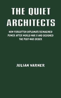 The Quiet Architects: How Forgotten Diplomats Reimagined Power After World War II and Designed the Post-War Order by Varner, Julian