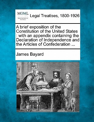 A Brief Exposition of the Constitution of the United States: With an Appendix Containing the Declaration of Independence and the Articles of Confedera by Bayard, James