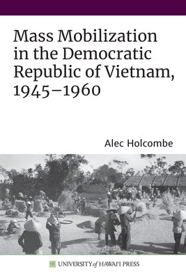 Mass Mobilization in the Democratic Republic of Vietnam, 1945-1960 by Holcombe, Alec