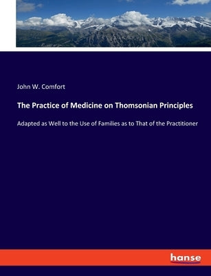 The Practice of Medicine on Thomsonian Principles: Adapted as Well to the Use of Families as to That of the Practitioner by Comfort, John W.
