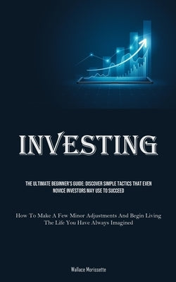 Investing: The Ultimate Beginner's Guide: Discover Simple Tactics That Even Novice Investors May Use To Succeed (How To Make A Fe by Morissette, Wallace