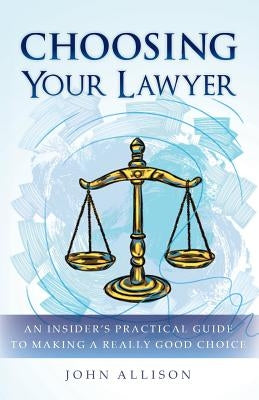 Choosing Your Lawyer: An Insider's Practical Guide to Making a Really Good Choice by Allison, John
