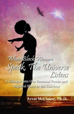 When Black Women Speak, The Universe Listens: a glimpse into our personal power and rightful place in the universe by McClaine Ph. D., Arvat