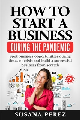 How to Start a Business During the Pandemic: Spot Business Opportunities During Times of Crisisand Build a Successful Business from Scratch by Perez, Susana