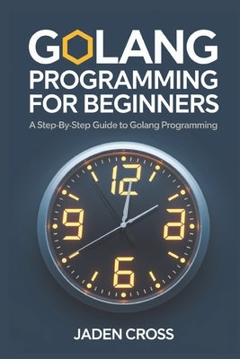 Golang Programming For Beginners: A Step-by-Step Guide to Golang Programming by Cross, Jaden