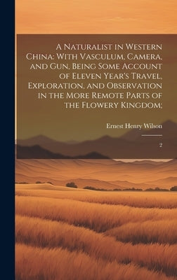 A Naturalist in Western China: With Vasculum, Camera, and gun, Being Some Account of Eleven Year's Travel, Exploration, and Observation in the More R by Wilson, Ernest Henry