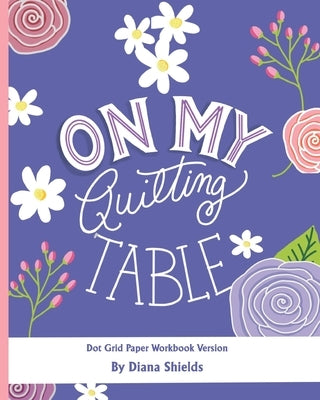 On My Quilting Table Workbook: Quilting Journal and Quilt Log (Dot Grid Paper) by Shields, Diana