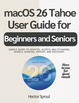 macOS 26 Tahoe USER GUIDE FOR BEGINNERS AND SENIORS: Simple guide to updates, alerts, multitasking, search, sharing, upkeep, and recovery. by Sproul, Hector