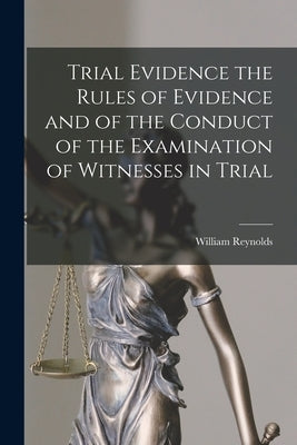 Trial Evidence the Rules of Evidence and of the Conduct of the Examination of Witnesses in Trial by Reynolds, William