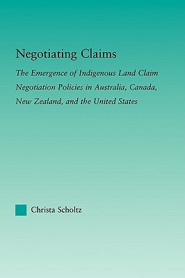 Negotiating Claims: The Emergence of Indigenous Land Claim Negotiation Policies in Australia, Canada, New Zealand, and the United States by Scholtz, Christa