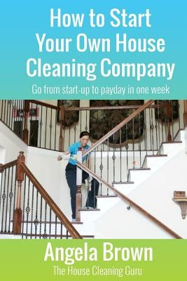 How to Start Your Own House Cleaning Company: Go from startup to payday in one week by Brown, Julie
