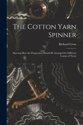 The Cotton Yarn Spinner: Showing How the Preparation Should Be Arranged for Different Counts of Yarns by Cross, Richard 1964-