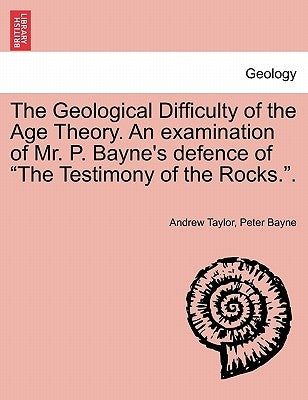 The Geological Difficulty of the Age Theory. an Examination of Mr. P. Bayne's Defence of the Testimony of the Rocks.. by Taylor, Andrew