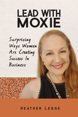 Lead With Moxie: Surprising Ways Women Are Creating Success in Business by Legge, Heather