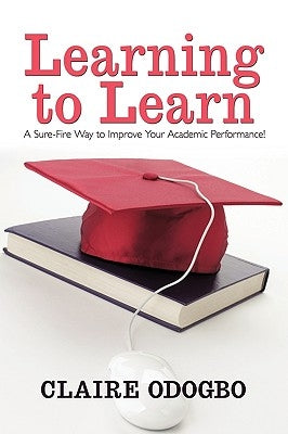 Learning to Learn: A Sure-Fire Way to Improve Your Academic Performance! by Claire Odogbo, Odogbo