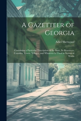 A Gazetteer of Georgia: Containing a Particular Description of the State, Its Resources, Counties, Towns, Villages, and Whatever Is Usual in S by Sherwood, Adiel