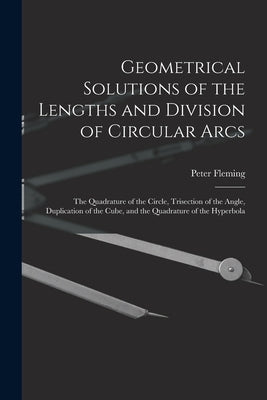 Geometrical Solutions of the Lengths and Division of Circular Arcs [microform]: the Quadrature of the Circle, Trisection of the Angle, Duplication of by Fleming, Peter Fl 1815-1852