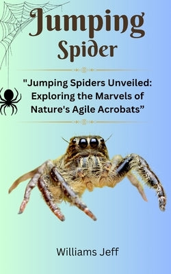 Jumping Spiders: "Jumping Spiders Unveiled: Exploring the Marvels of Nature's Agile Acrobats" by Jeff, Williams