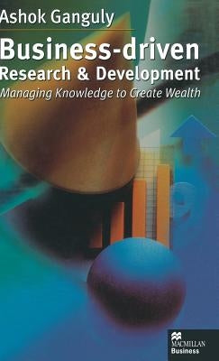 Business-Driven Research & Development: Managing Knowledge to Create Wealth by Ganguly, A.