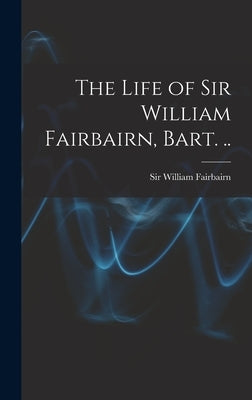 The Life of Sir William Fairbairn, Bart. .. by Fairbairn, William
