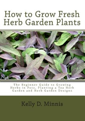 How to Grow Fresh Herb Garden Plants: The Beginner Guide to Growing Herbs in Pots, Planting a Tea Herb Garden and Herb Garden Designs by Minnis, Kelly D.